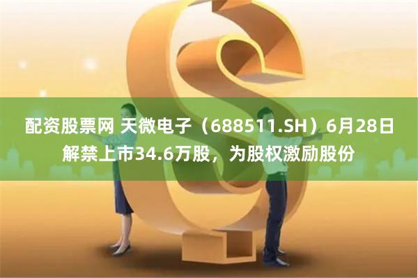 配资股票网 天微电子（688511.SH）6月28日解禁上市34.6万股，为股权激励股份