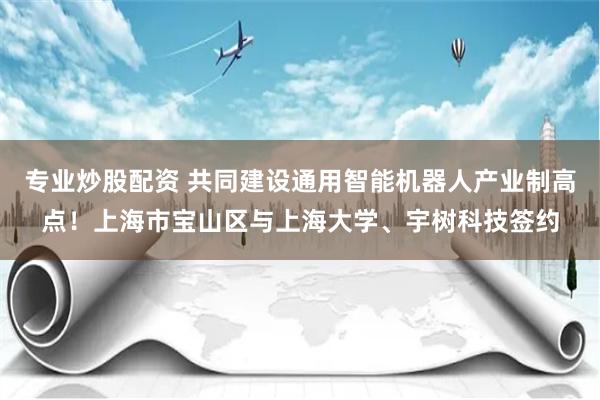 专业炒股配资 共同建设通用智能机器人产业制高点！上海市宝山区与上海大学、宇树科技签约