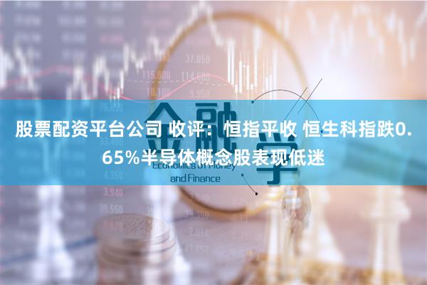 股票配资平台公司 收评：恒指平收 恒生科指跌0.65%半导体概念股表现低迷