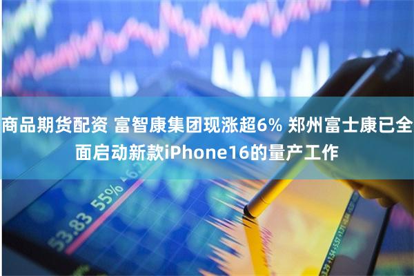 商品期货配资 富智康集团现涨超6% 郑州富士康已全面启动新款iPhone16的量产工作