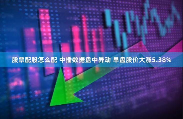 股票配股怎么配 中播数据盘中异动 早盘股价大涨5.38%