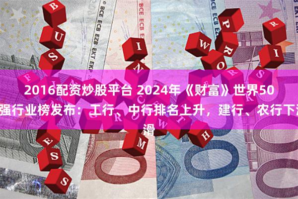 2016配资炒股平台 2024年《财富》世界500强行业榜发布：工行、中行排名上升，建行、农行下滑