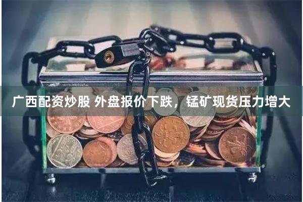 广西配资炒股 外盘报价下跌，锰矿现货压力增大