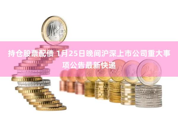 持仓股票配债 1月25日晚间沪深上市公司重大事项公告最新快递