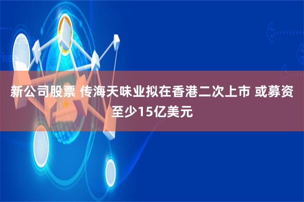 新公司股票 传海天味业拟在香港二次上市 或募资至少15亿美元