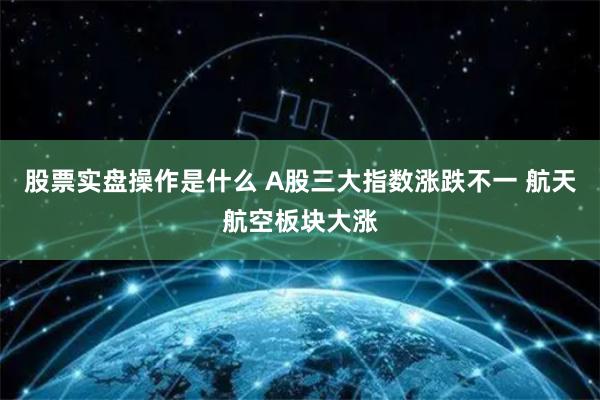 股票实盘操作是什么 A股三大指数涨跌不一 航天航空板块大涨