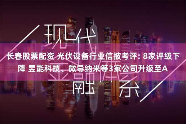 长春股票配资 光伏设备行业信披考评: 8家评级下降 昱能科技、微导纳米等3家公司升级至A