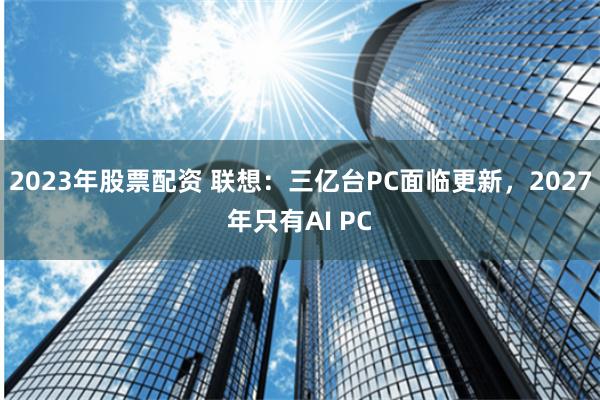 2023年股票配资 联想：三亿台PC面临更新，2027年只有AI PC