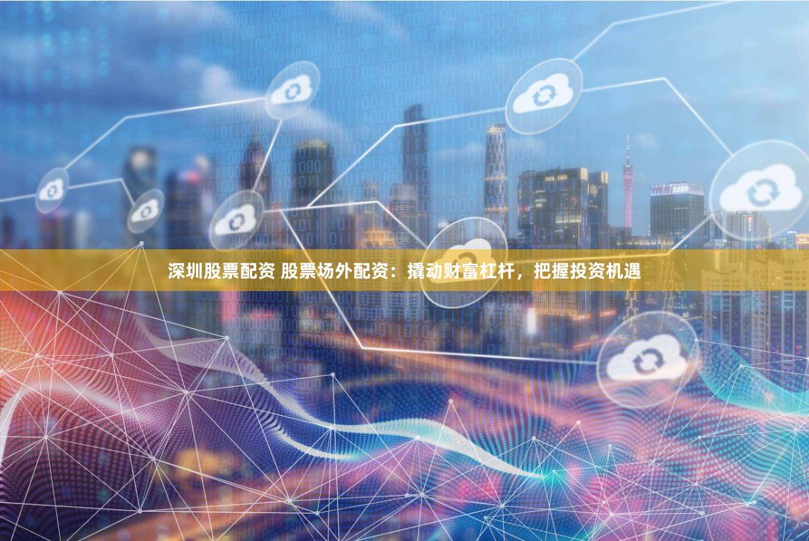 深圳股票配资 股票场外配资：撬动财富杠杆，把握投资机遇