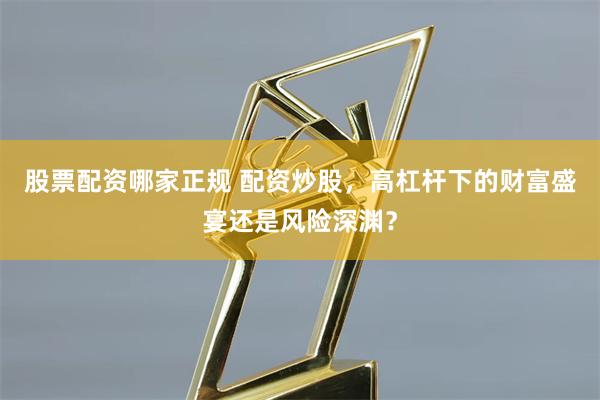 股票配资哪家正规 配资炒股，高杠杆下的财富盛宴还是风险深渊？