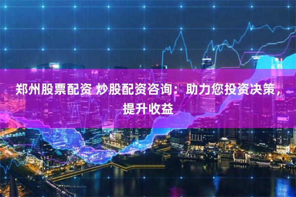 郑州股票配资 炒股配资咨询：助力您投资决策，提升收益