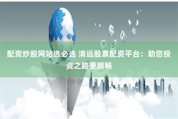 配资炒股网站选必选 清远股票配资平台：助您投资之路更顺畅