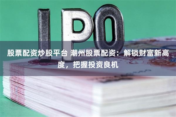 股票配资炒股平台 潮州股票配资：解锁财富新高度，把握投资良机